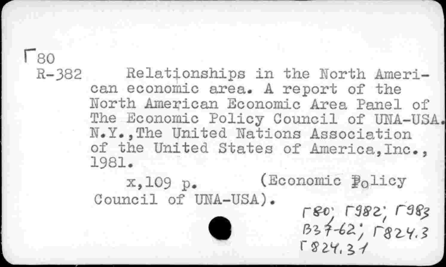 ﻿r 80
R-382 Relationships in the North American economic area. A report of the North American Economic Area Panel of The Economic Policy Council of UNA-USA N.Y.,The United Nations Association of the United States of America,Inc., 1981.
x,109 p.	(Economic fQlicy
Council of UNA-USA).
rsav, /